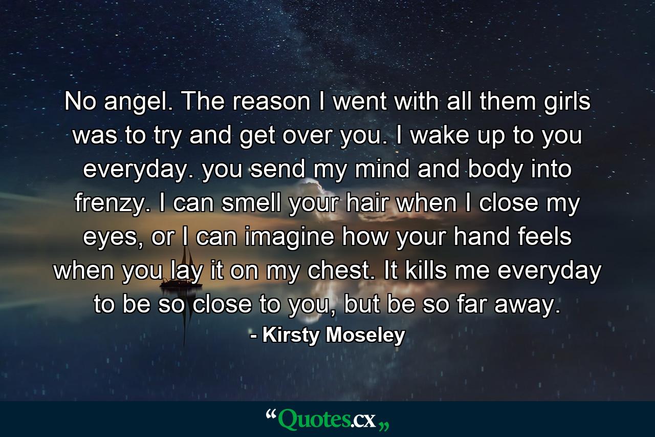 No angel. The reason I went with all them girls was to try and get over you. I wake up to you everyday. you send my mind and body into frenzy. I can smell your hair when I close my eyes, or I can imagine how your hand feels when you lay it on my chest. It kills me everyday to be so close to you, but be so far away. - Quote by Kirsty Moseley