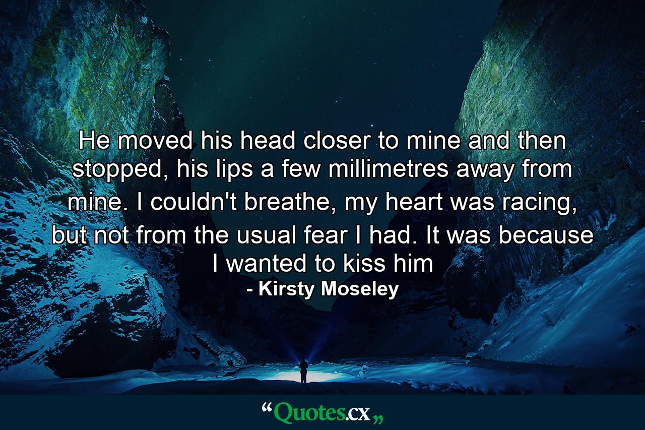 He moved his head closer to mine and then stopped, his lips a few millimetres away from mine. I couldn't breathe, my heart was racing, but not from the usual fear I had. It was because I wanted to kiss him - Quote by Kirsty Moseley