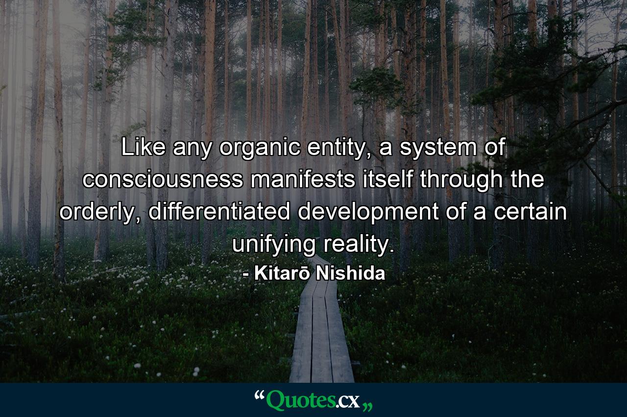 Like any organic entity, a system of consciousness manifests itself through the orderly, differentiated development of a certain unifying reality. - Quote by Kitarō Nishida