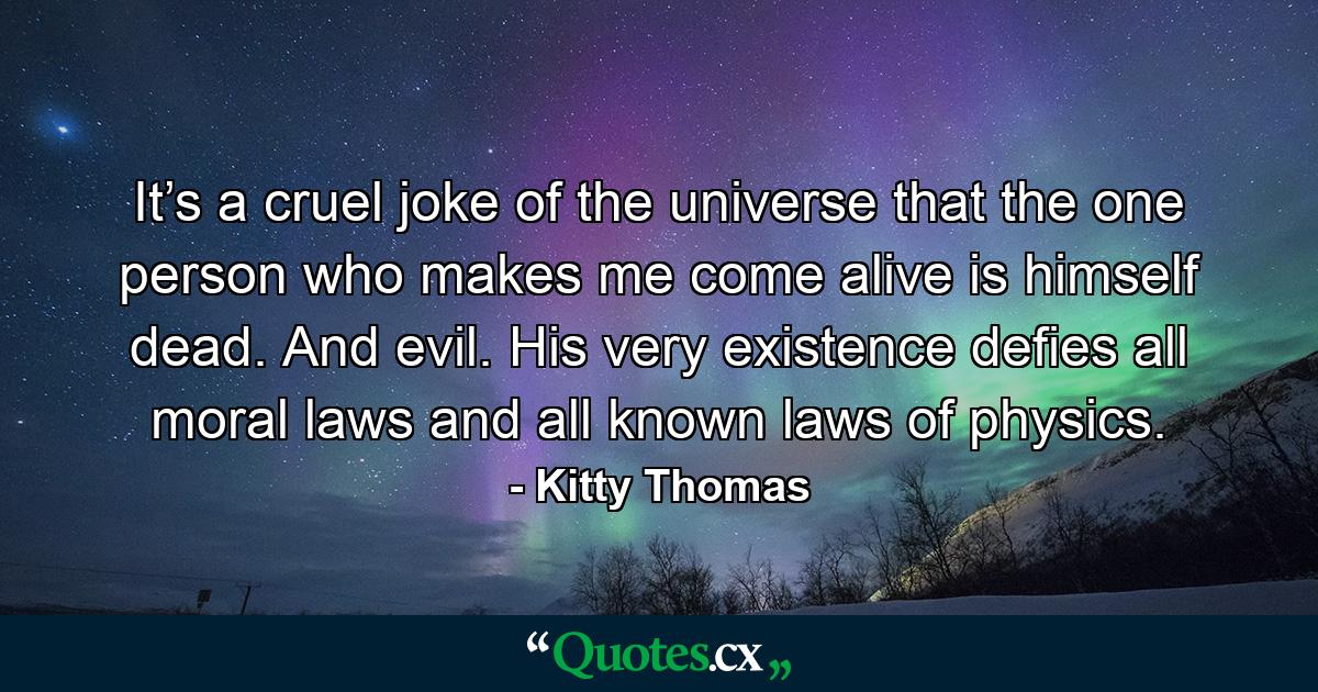 It’s a cruel joke of the universe that the one person who makes me come alive is himself dead. And evil. His very existence defies all moral laws and all known laws of physics. - Quote by Kitty Thomas