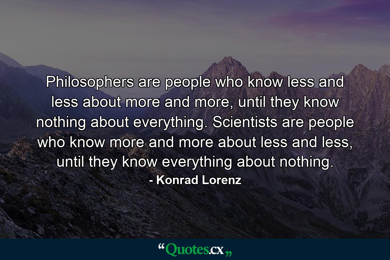 Philosophers are people who know less and less about more and more, until they know nothing about everything. Scientists are people who know more and more about less and less, until they know everything about nothing. - Quote by Konrad Lorenz