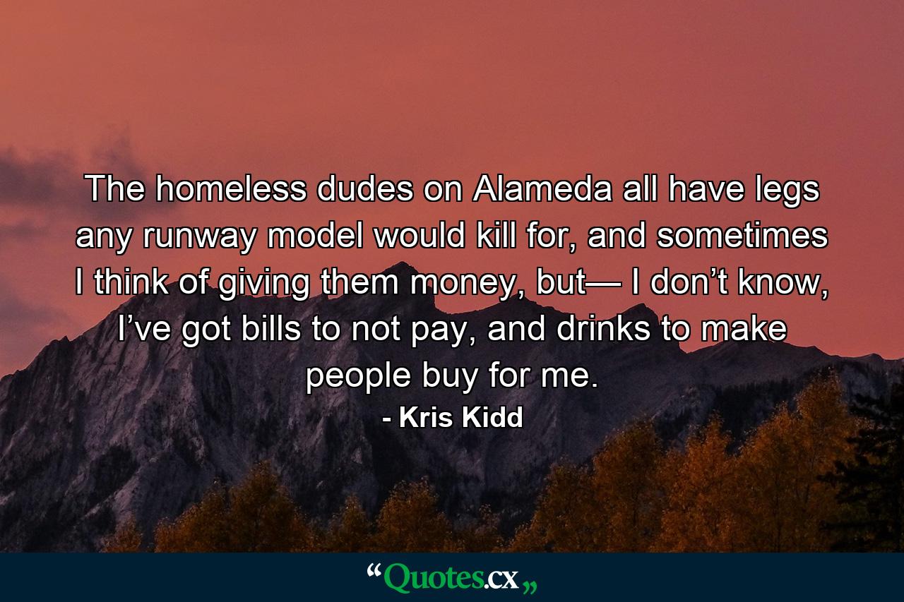 The homeless dudes on Alameda all have legs any runway model would kill for, and sometimes I think of giving them money, but— I don’t know, I’ve got bills to not pay, and drinks to make people buy for me. - Quote by Kris Kidd