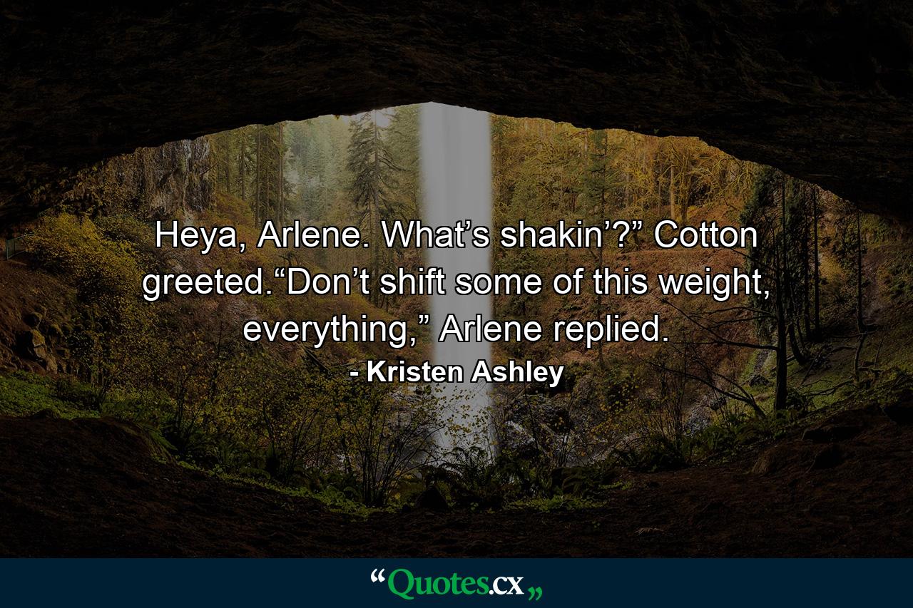 Heya, Arlene. What’s shakin’?” Cotton greeted.“Don’t shift some of this weight, everything,” Arlene replied. - Quote by Kristen Ashley