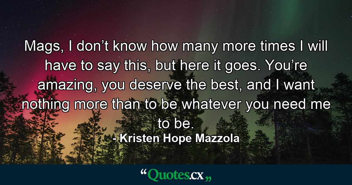 Mags, I don’t know how many more times I will have to say this, but here it goes. You’re amazing, you deserve the best, and I want nothing more than to be whatever you need me to be. - Quote by Kristen Hope Mazzola