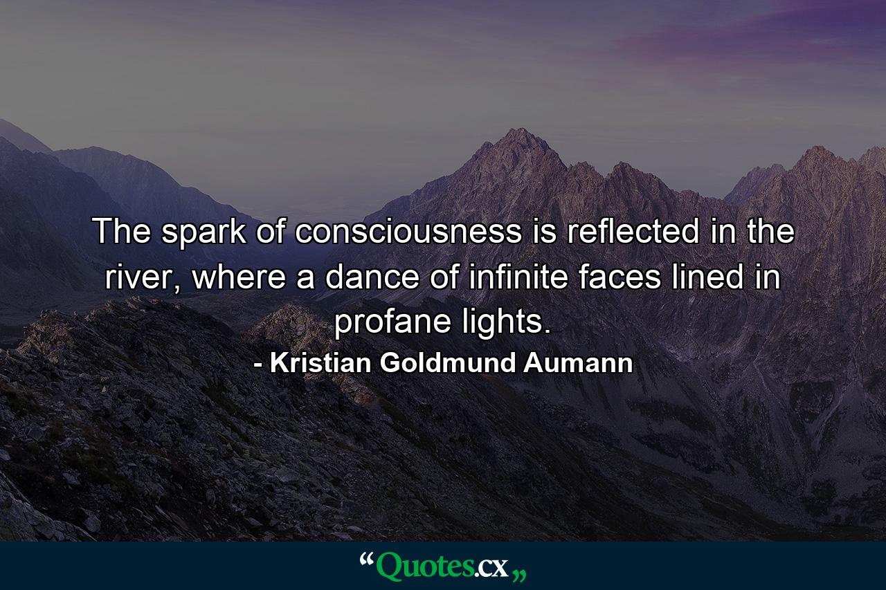 The spark of consciousness is reflected in the river, where a dance of infinite faces lined in profane lights. - Quote by Kristian Goldmund Aumann