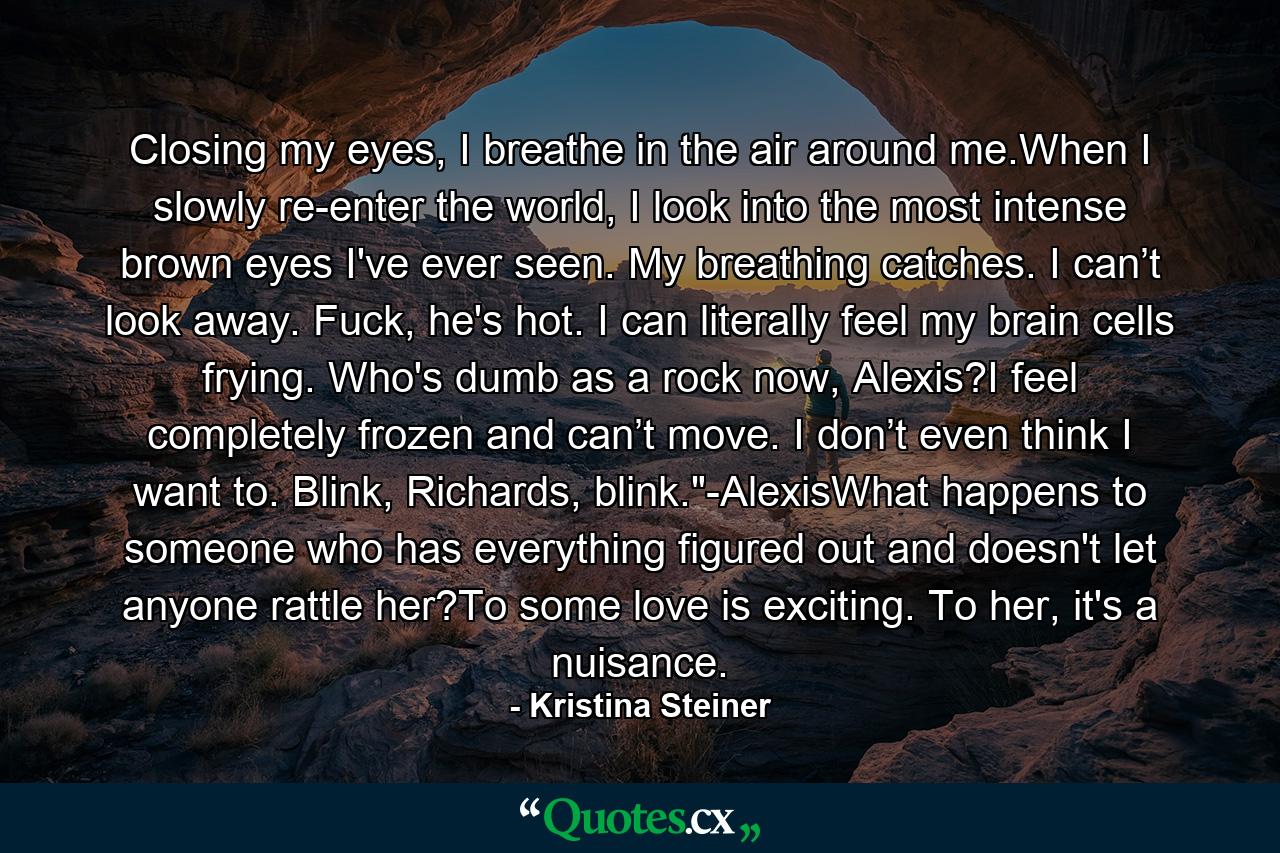 Closing my eyes, I breathe in the air around me.When I slowly re-enter the world, I look into the most intense brown eyes I've ever seen. My breathing catches. I can’t look away. Fuck, he's hot. I can literally feel my brain cells frying. Who's dumb as a rock now, Alexis?I feel completely frozen and can’t move. I don’t even think I want to. Blink, Richards, blink.