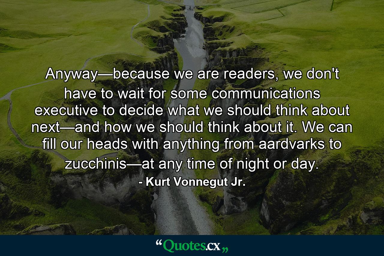 Anyway—because we are readers, we don't have to wait for some communications executive to decide what we should think about next—and how we should think about it. We can fill our heads with anything from aardvarks to zucchinis—at any time of night or day. - Quote by Kurt Vonnegut Jr.