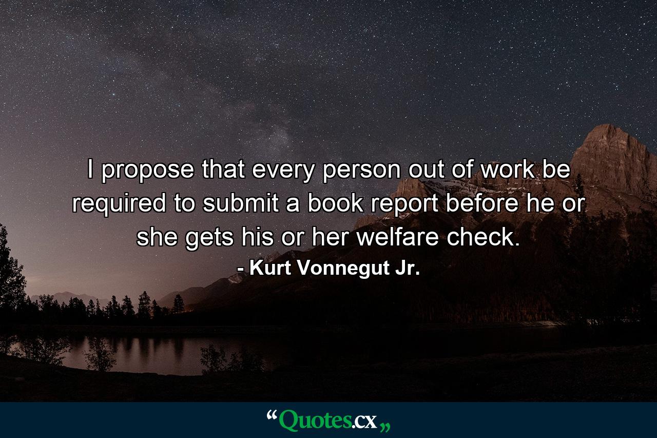 I propose that every person out of work be required to submit a book report before he or she gets his or her welfare check. - Quote by Kurt Vonnegut Jr.