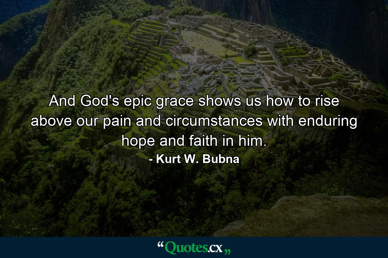 And God's epic grace shows us how to rise above our pain and circumstances with enduring hope and faith in him. - Quote by Kurt W. Bubna