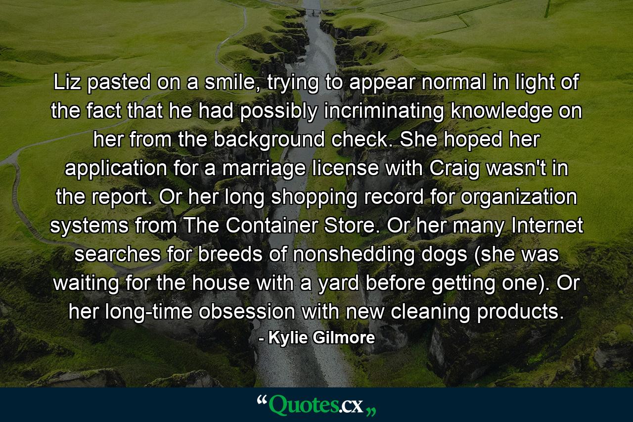 Liz pasted on a smile, trying to appear normal in light of the fact that he had possibly incriminating knowledge on her from the background check. She hoped her application for a marriage license with Craig wasn't in the report. Or her long shopping record for organization systems from The Container Store. Or her many Internet searches for breeds of nonshedding dogs (she was waiting for the house with a yard before getting one). Or her long-time obsession with new cleaning products. - Quote by Kylie Gilmore