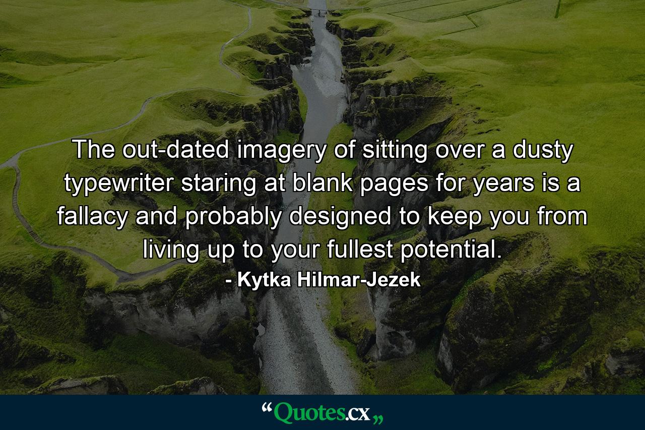 The out-dated imagery of sitting over a dusty typewriter staring at blank pages for years is a fallacy and probably designed to keep you from living up to your fullest potential. - Quote by Kytka Hilmar-Jezek