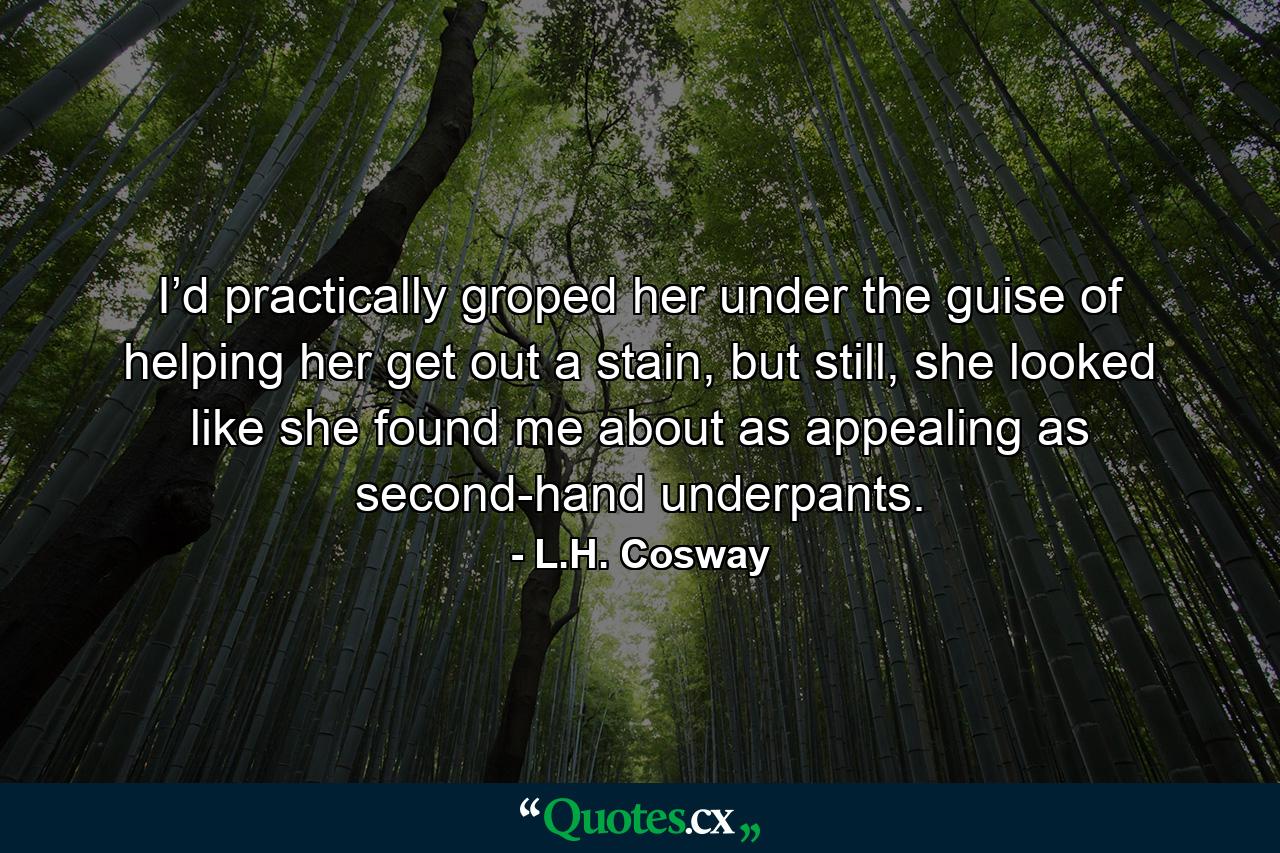 I’d practically groped her under the guise of helping her get out a stain, but still, she looked like she found me about as appealing as second-hand underpants. - Quote by L.H. Cosway