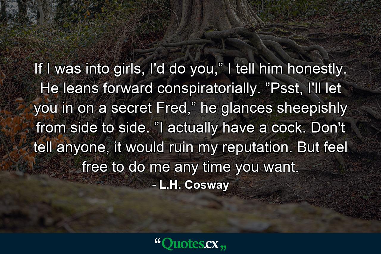 If I was into girls, I'd do you,” I tell him honestly. He leans forward conspiratorially. ”Psst, I'll let you in on a secret Fred,” he glances sheepishly from side to side. ”I actually have a cock. Don't tell anyone, it would ruin my reputation. But feel free to do me any time you want. - Quote by L.H. Cosway