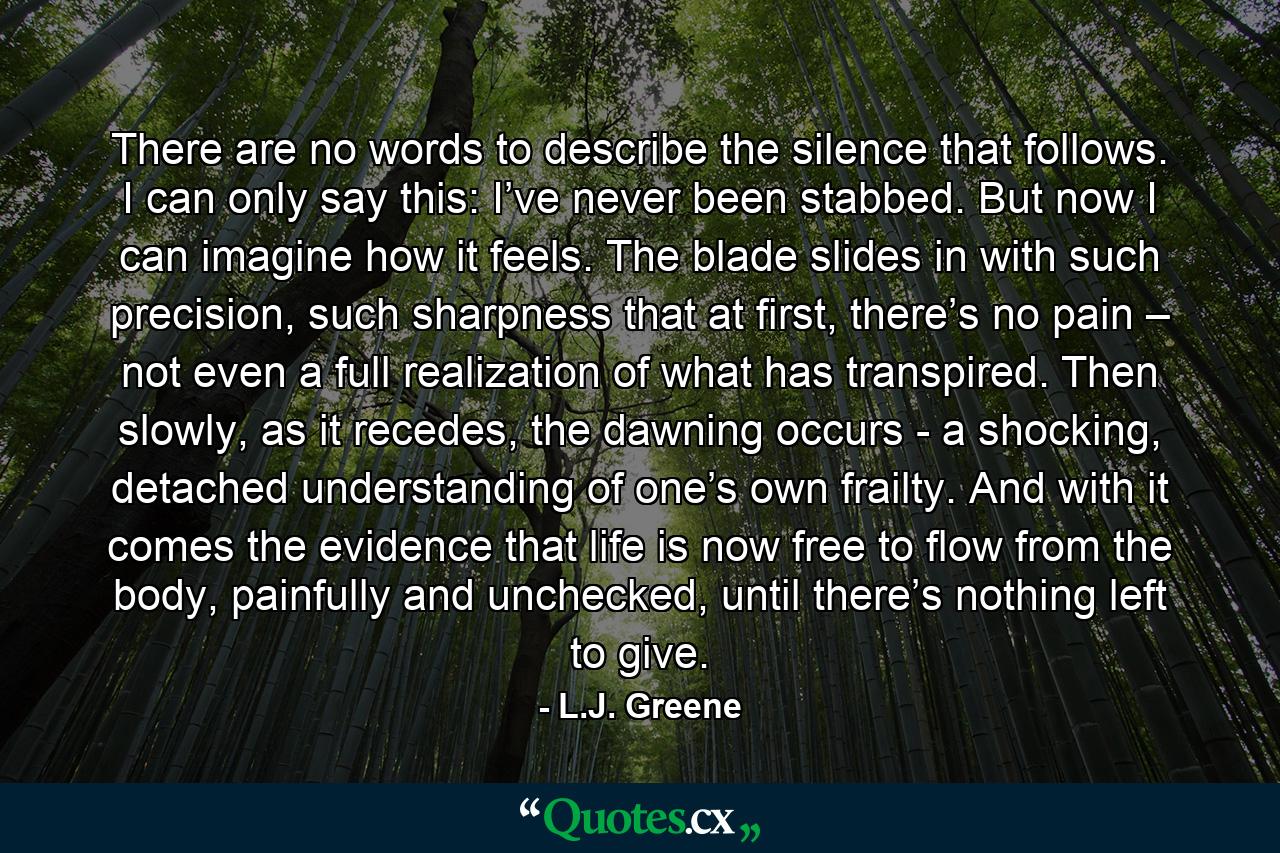 There are no words to describe the silence that follows. I can only say this: I’ve never been stabbed. But now I can imagine how it feels. The blade slides in with such precision, such sharpness that at first, there’s no pain – not even a full realization of what has transpired. Then slowly, as it recedes, the dawning occurs - a shocking, detached understanding of one’s own frailty. And with it comes the evidence that life is now free to flow from the body, painfully and unchecked, until there’s nothing left to give. - Quote by L.J. Greene