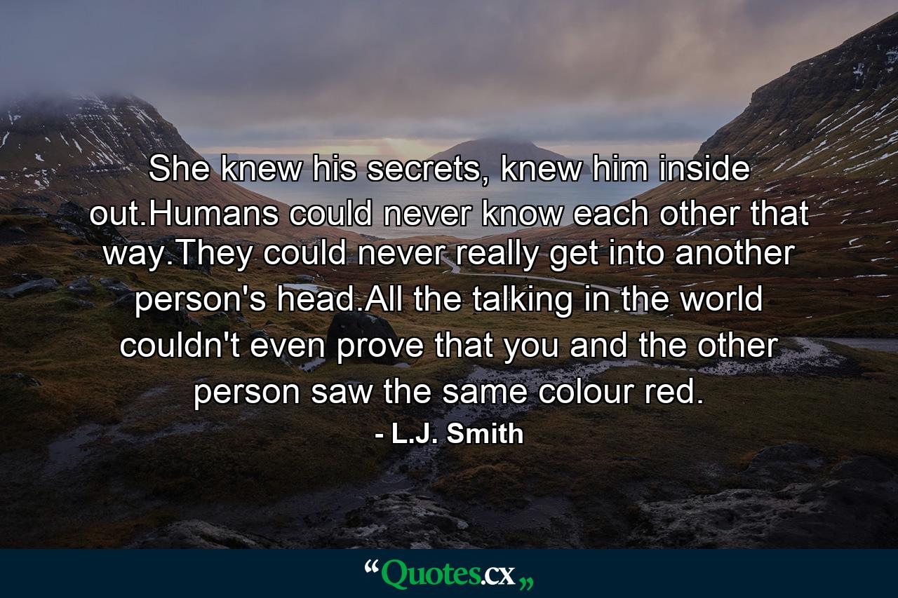 She knew his secrets, knew him inside out.Humans could never know each other that way.They could never really get into another person's head.All the talking in the world couldn't even prove that you and the other person saw the same colour red. - Quote by L.J. Smith