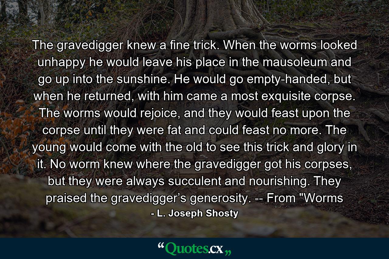 The gravedigger knew a fine trick. When the worms looked unhappy he would leave his place in the mausoleum and go up into the sunshine. He would go empty-handed, but when he returned, with him came a most exquisite corpse. The worms would rejoice, and they would feast upon the corpse until they were fat and could feast no more. The young would come with the old to see this trick and glory in it. No worm knew where the gravedigger got his corpses, but they were always succulent and nourishing. They praised the gravedigger’s generosity. -- From 