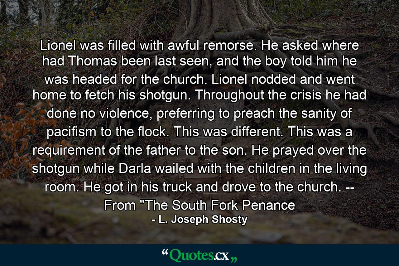 Lionel was filled with awful remorse. He asked where had Thomas been last seen, and the boy told him he was headed for the church. Lionel nodded and went home to fetch his shotgun. Throughout the crisis he had done no violence, preferring to preach the sanity of pacifism to the flock. This was different. This was a requirement of the father to the son. He prayed over the shotgun while Darla wailed with the children in the living room. He got in his truck and drove to the church. -- From 