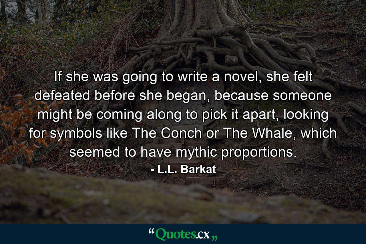 If she was going to write a novel, she felt defeated before she began, because someone might be coming along to pick it apart, looking for symbols like The Conch or The Whale, which seemed to have mythic proportions. - Quote by L.L. Barkat