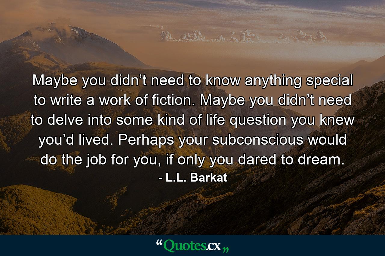 Maybe you didn’t need to know anything special to write a work of fiction. Maybe you didn’t need to delve into some kind of life question you knew you’d lived. Perhaps your subconscious would do the job for you, if only you dared to dream. - Quote by L.L. Barkat