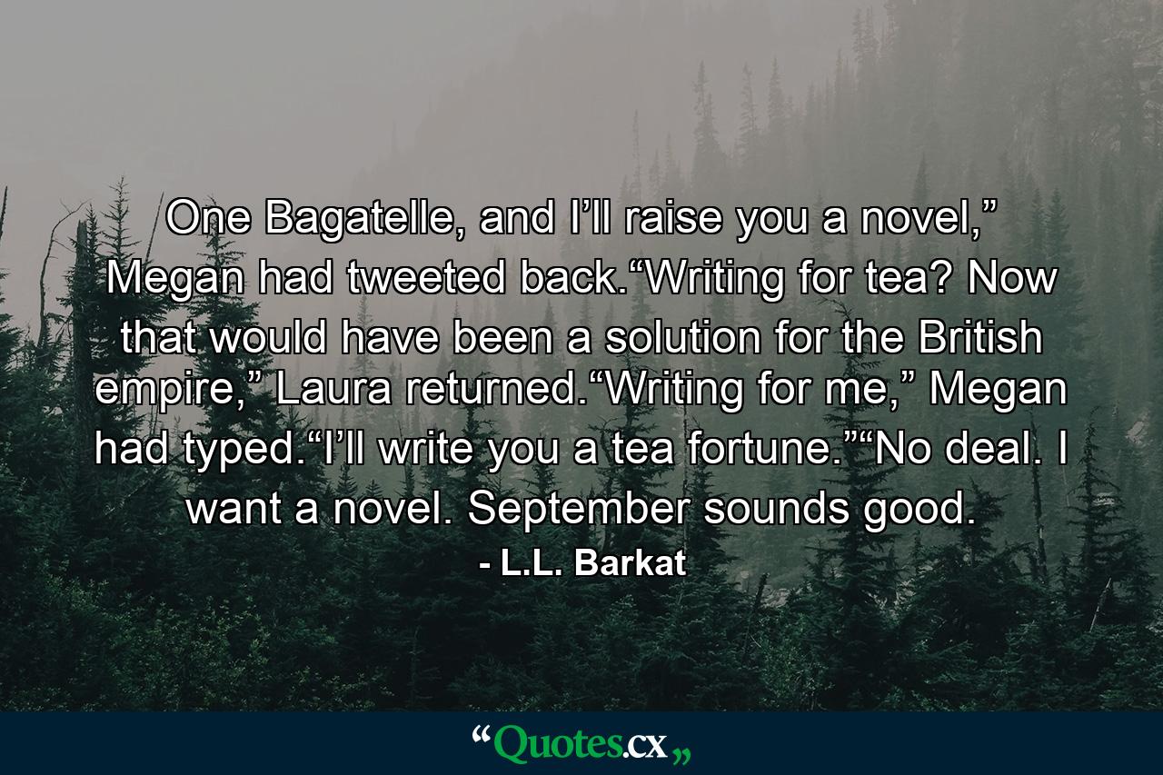 One Bagatelle, and I’ll raise you a novel,” Megan had tweeted back.“Writing for tea? Now that would have been a solution for the British empire,” Laura returned.“Writing for me,” Megan had typed.“I’ll write you a tea fortune.”“No deal. I want a novel. September sounds good. - Quote by L.L. Barkat