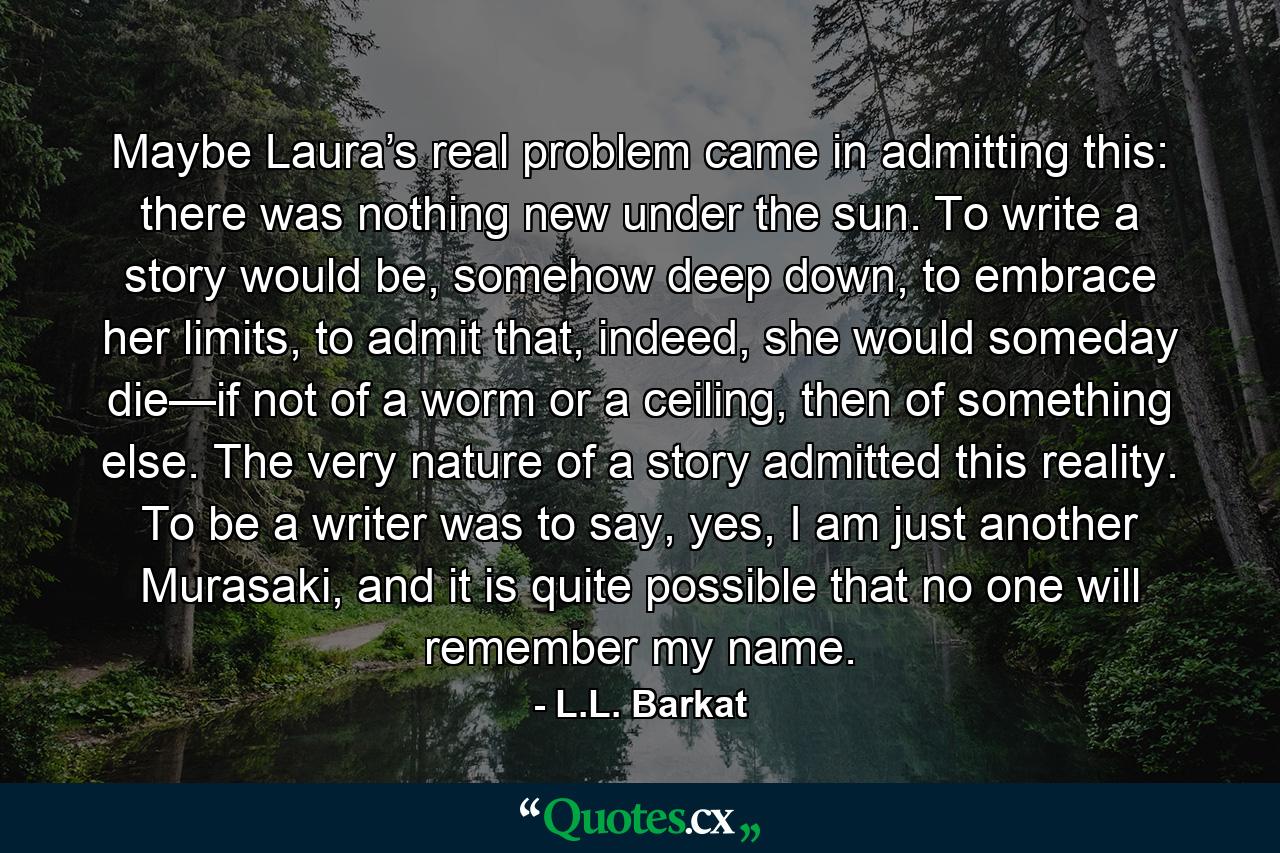 Maybe Laura’s real problem came in admitting this: there was nothing new under the sun. To write a story would be, somehow deep down, to embrace her limits, to admit that, indeed, she would someday die—if not of a worm or a ceiling, then of something else. The very nature of a story admitted this reality. To be a writer was to say, yes, I am just another Murasaki, and it is quite possible that no one will remember my name. - Quote by L.L. Barkat