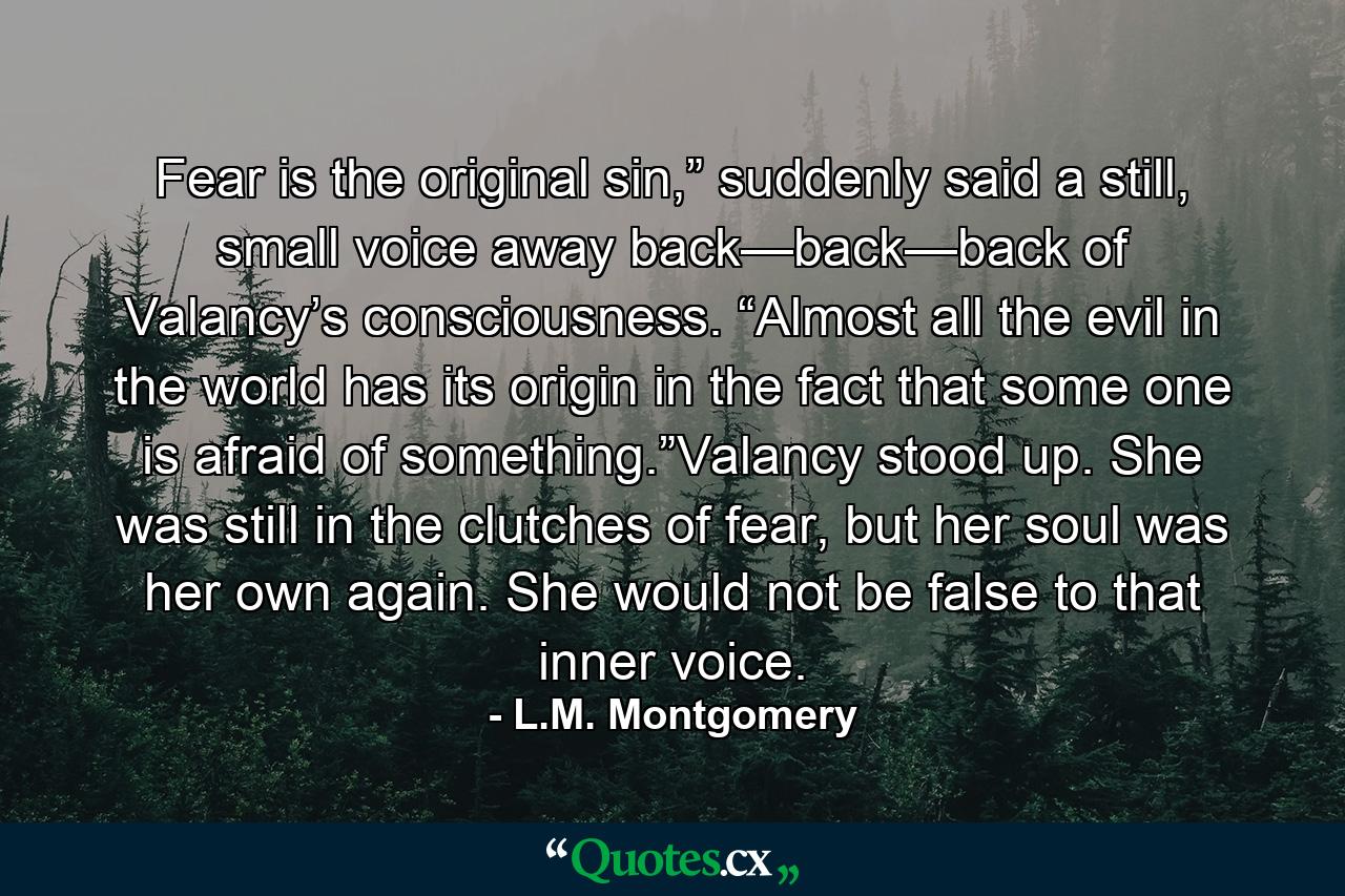 Fear is the original sin,” suddenly said a still, small voice away back—back—back of Valancy’s consciousness. “Almost all the evil in the world has its origin in the fact that some one is afraid of something.”Valancy stood up. She was still in the clutches of fear, but her soul was her own again. She would not be false to that inner voice. - Quote by L.M. Montgomery