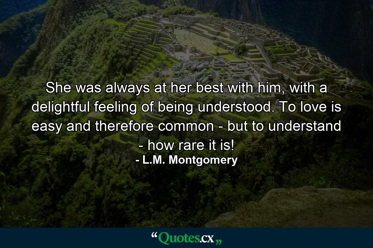 She was always at her best with him, with a delightful feeling of being understood. To love is easy and therefore common - but to understand - how rare it is! - Quote by L.M. Montgomery