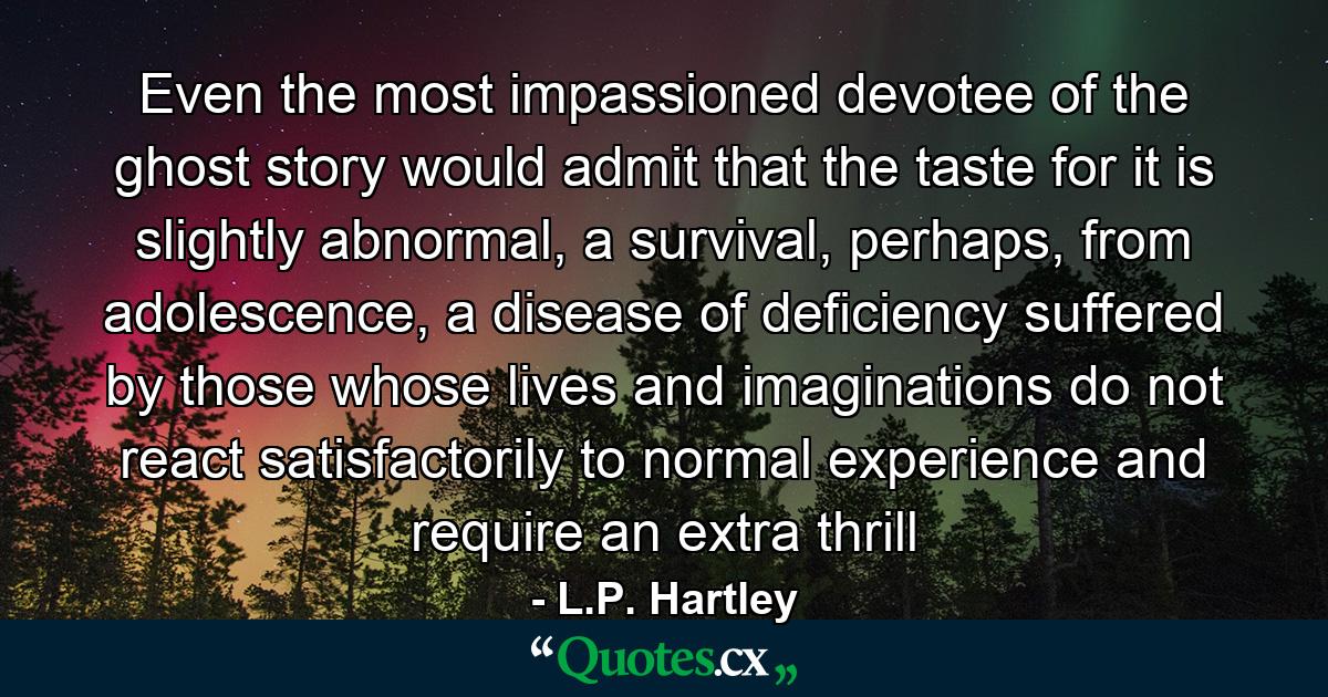 Even the most impassioned devotee of the ghost story would admit that the taste for it is slightly abnormal, a survival, perhaps, from adolescence, a disease of deficiency suffered by those whose lives and imaginations do not react satisfactorily to normal experience and require an extra thrill - Quote by L.P. Hartley