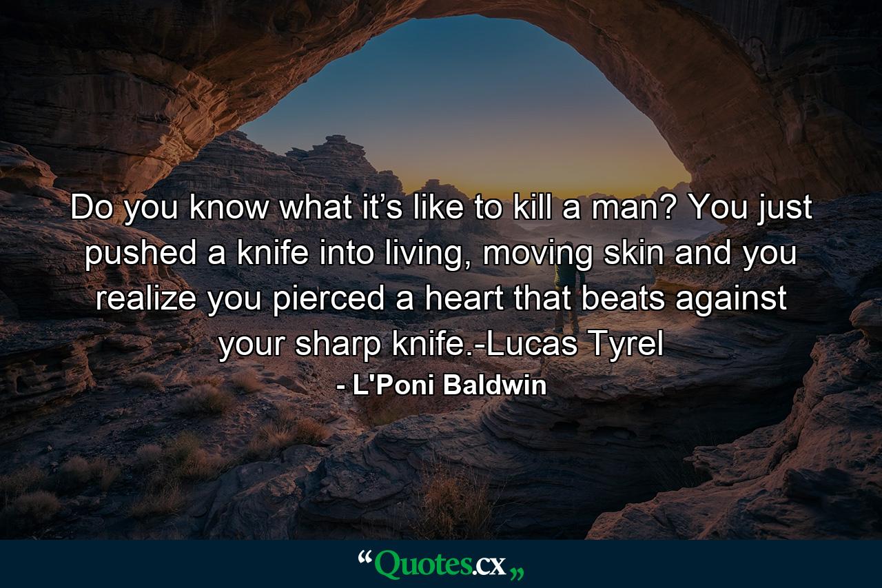 Do you know what it’s like to kill a man? You just pushed a knife into living, moving skin and you realize you pierced a heart that beats against your sharp knife.-Lucas Tyrel - Quote by L'Poni Baldwin