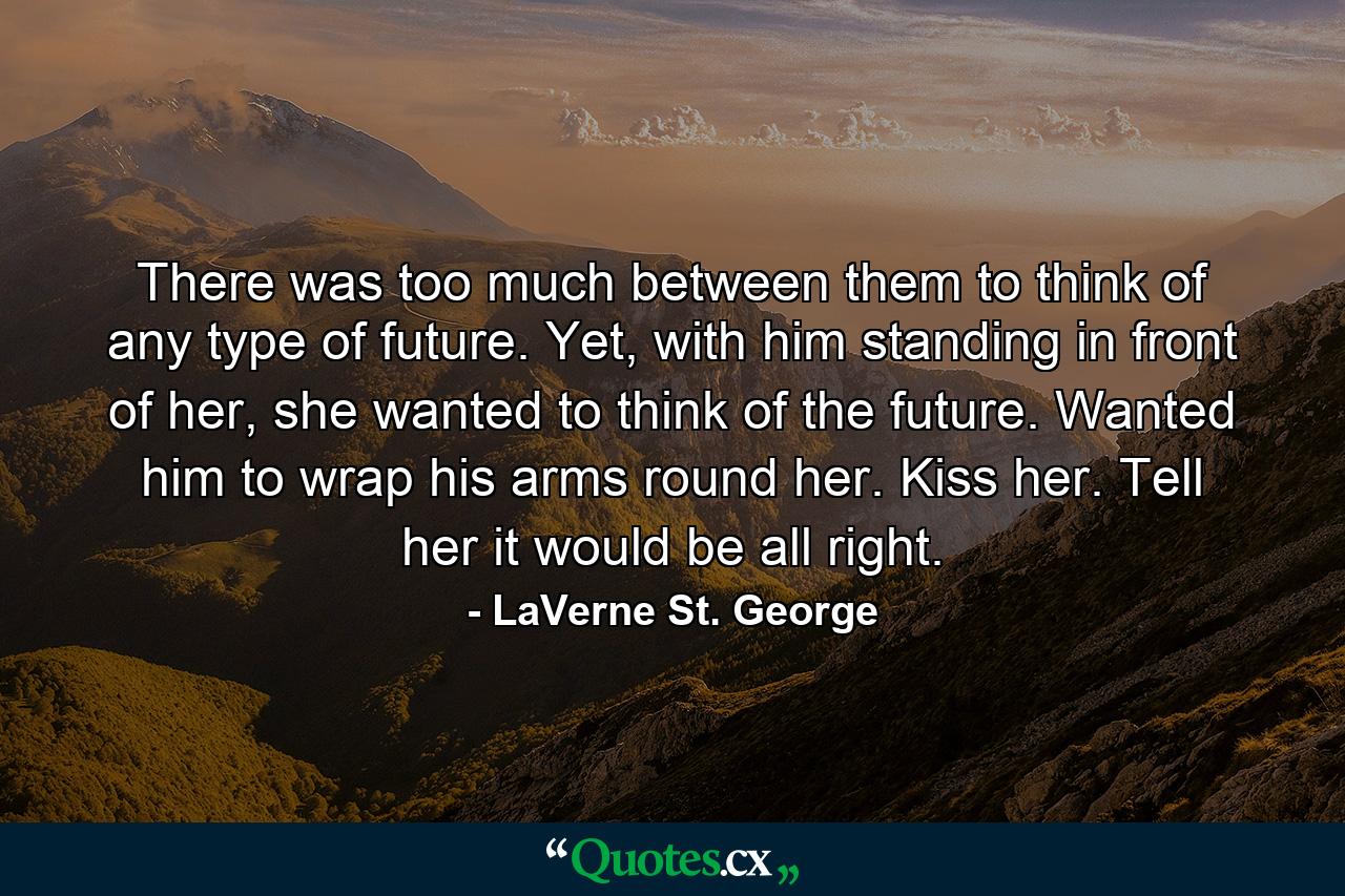 There was too much between them to think of any type of future. Yet, with him standing in front of her, she wanted to think of the future. Wanted him to wrap his arms round her. Kiss her. Tell her it would be all right. - Quote by LaVerne St. George