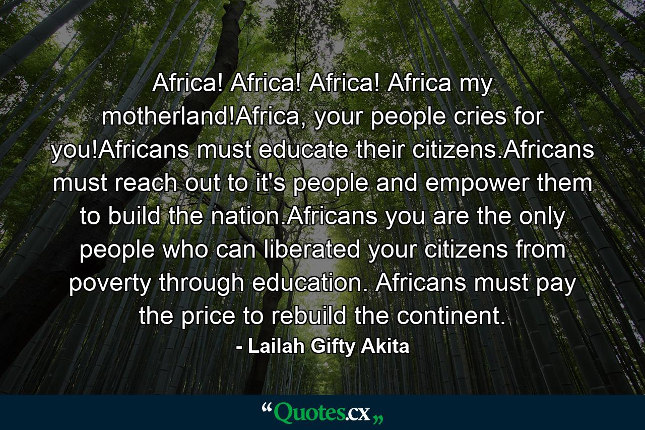 Africa! Africa! Africa! Africa my motherland!Africa, your people cries for you!Africans must educate their citizens.Africans must reach out to it's people and empower them to build the nation.Africans you are the only people who can liberated your citizens from poverty through education. Africans must pay the price to rebuild the continent. - Quote by Lailah Gifty Akita