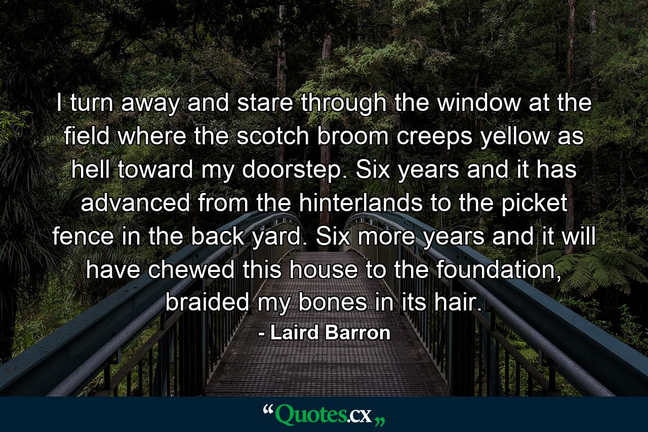 I turn away and stare through the window at the field where the scotch broom creeps yellow as hell toward my doorstep. Six years and it has advanced from the hinterlands to the picket fence in the back yard. Six more years and it will have chewed this house to the foundation, braided my bones in its hair. - Quote by Laird Barron