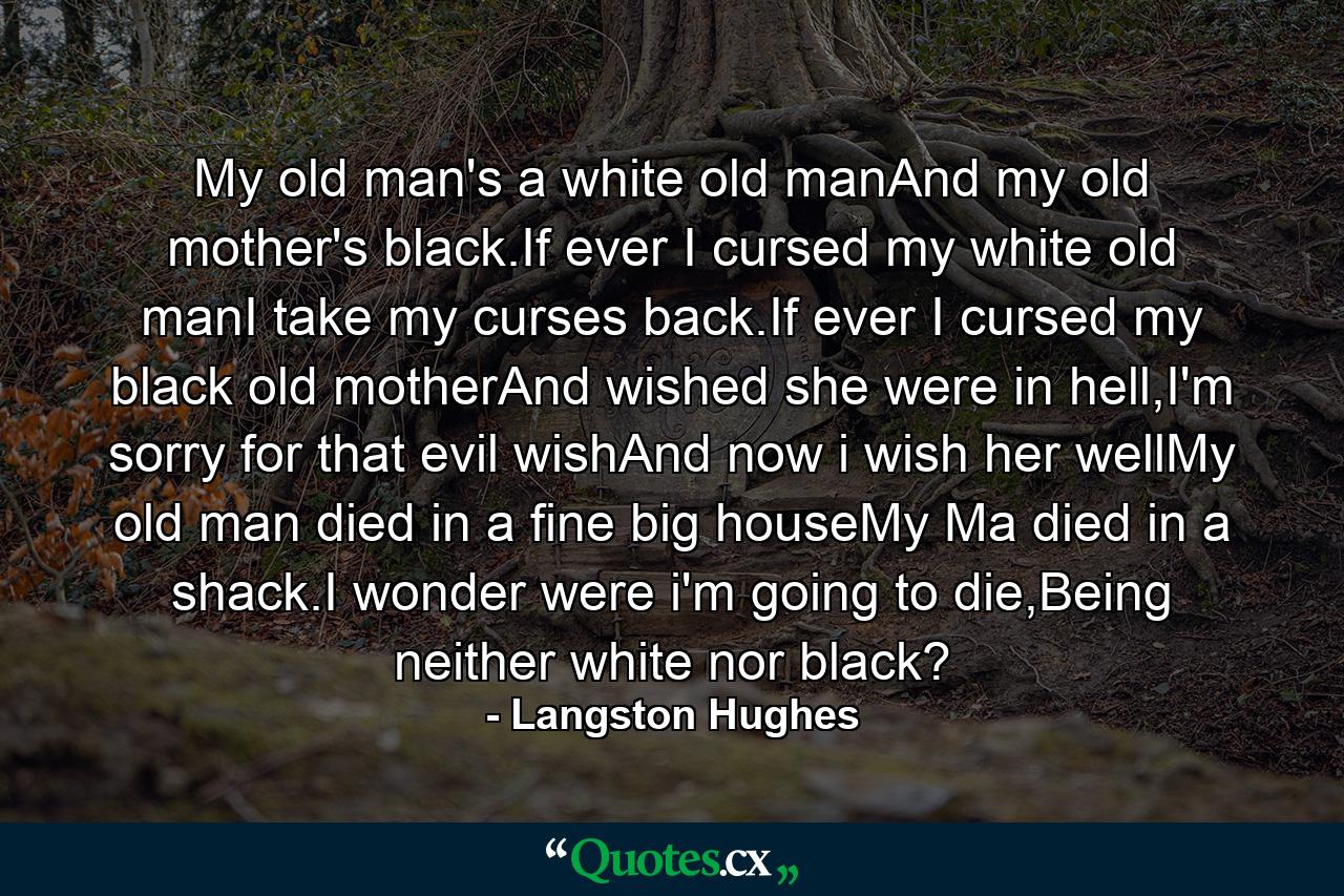 My old man's a white old manAnd my old mother's black.If ever I cursed my white old manI take my curses back.If ever I cursed my black old motherAnd wished she were in hell,I'm sorry for that evil wishAnd now i wish her wellMy old man died in a fine big houseMy Ma died in a shack.I wonder were i'm going to die,Being neither white nor black? - Quote by Langston Hughes