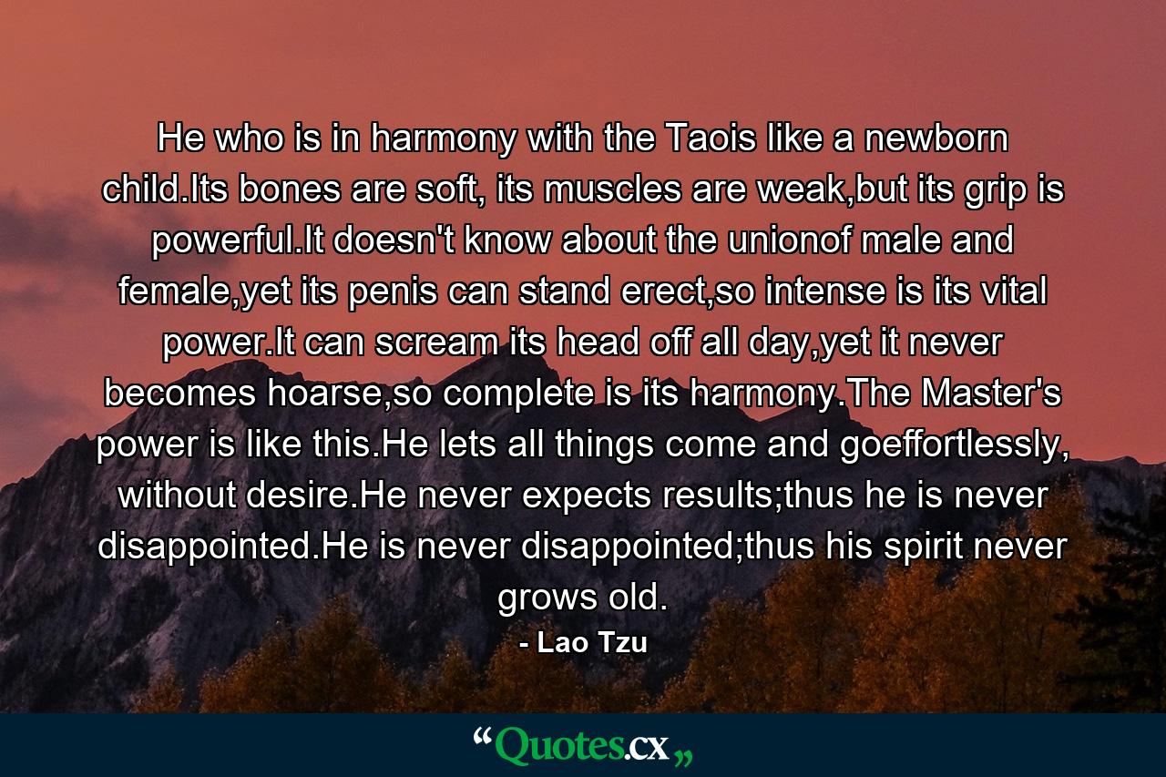 He who is in harmony with the Taois like a newborn child.Its bones are soft, its muscles are weak,but its grip is powerful.It doesn't know about the unionof male and female,yet its penis can stand erect,so intense is its vital power.It can scream its head off all day,yet it never becomes hoarse,so complete is its harmony.The Master's power is like this.He lets all things come and goeffortlessly, without desire.He never expects results;thus he is never disappointed.He is never disappointed;thus his spirit never grows old. - Quote by Lao Tzu