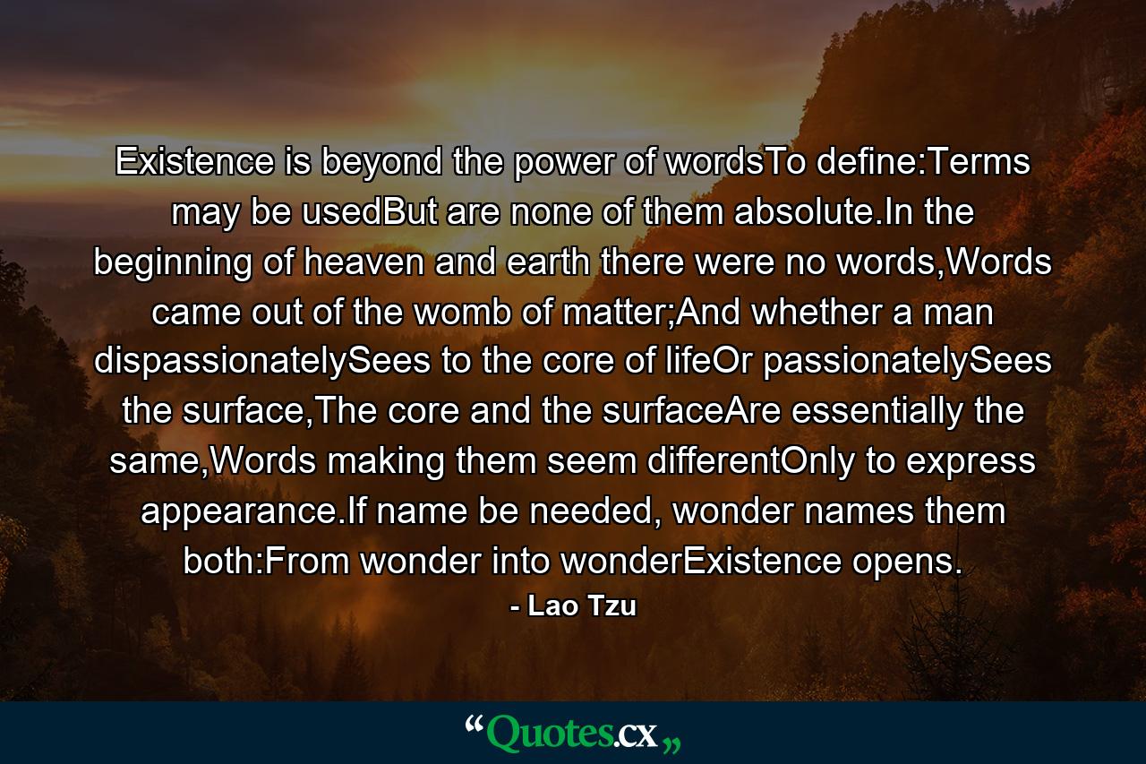 Existence is beyond the power of wordsTo define:Terms may be usedBut are none of them absolute.In the beginning of heaven and earth there were no words,Words came out of the womb of matter;And whether a man dispassionatelySees to the core of lifeOr passionatelySees the surface,The core and the surfaceAre essentially the same,Words making them seem differentOnly to express appearance.If name be needed, wonder names them both:From wonder into wonderExistence opens. - Quote by Lao Tzu