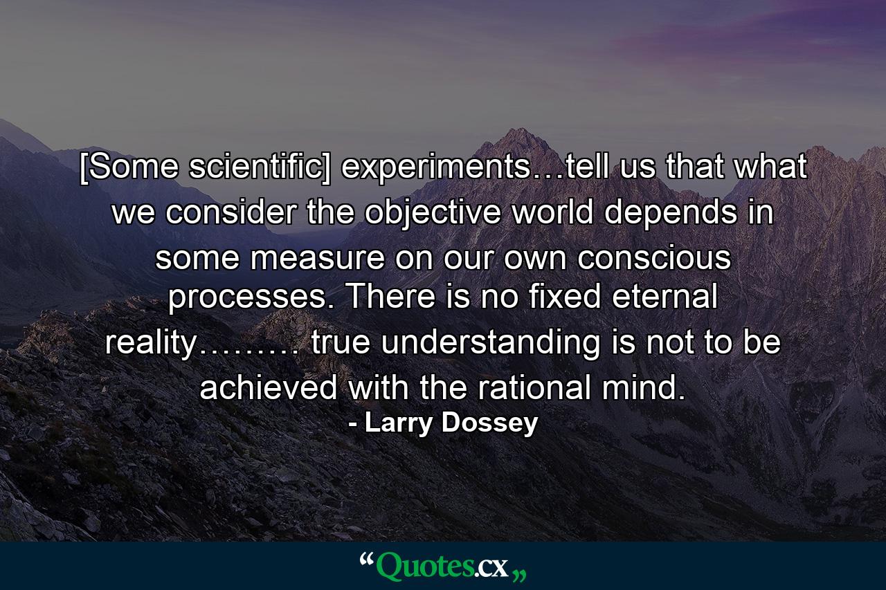 [Some scientific] experiments…tell us that what we consider the objective world depends in some measure on our own conscious processes. There is no fixed eternal reality……… true understanding is not to be achieved with the rational mind. - Quote by Larry Dossey