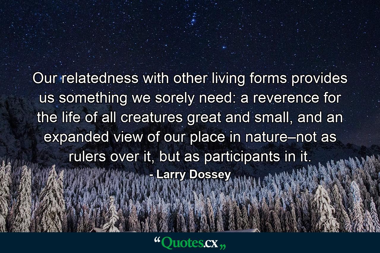 Our relatedness with other living forms provides us something we sorely need: a reverence for the life of all creatures great and small, and an expanded view of our place in nature–not as rulers over it, but as participants in it. - Quote by Larry Dossey