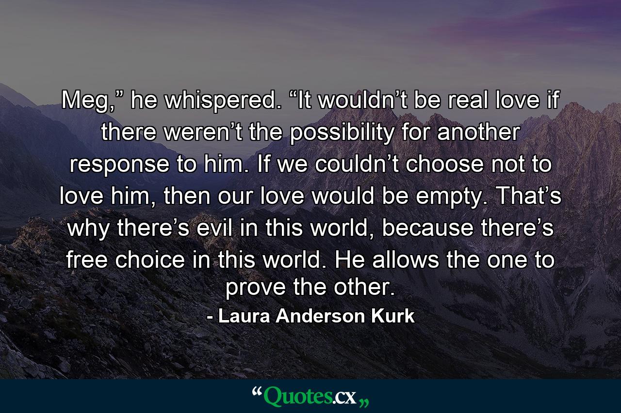 Meg,” he whispered. “It wouldn’t be real love if there weren’t the possibility for another response to him. If we couldn’t choose not to love him, then our love would be empty. That’s why there’s evil in this world, because there’s free choice in this world. He allows the one to prove the other. - Quote by Laura Anderson Kurk