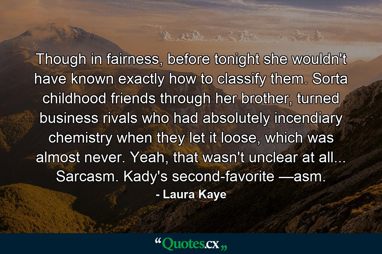 Though in fairness, before tonight she wouldn't have known exactly how to classify them. Sorta childhood friends through her brother, turned business rivals who had absolutely incendiary chemistry when they let it loose, which was almost never. Yeah, that wasn't unclear at all... Sarcasm. Kady's second-favorite —asm. - Quote by Laura Kaye