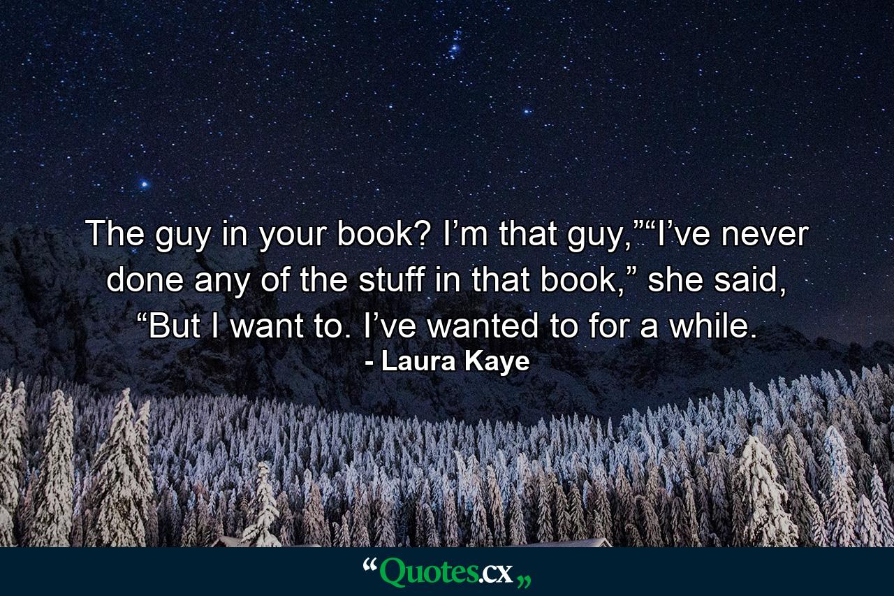 The guy in your book? I’m that guy,”“I’ve never done any of the stuff in that book,” she said, “But I want to. I’ve wanted to for a while. - Quote by Laura Kaye