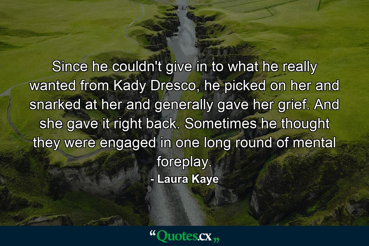 Since he couldn't give in to what he really wanted from Kady Dresco, he picked on her and snarked at her and generally gave her grief. And she gave it right back. Sometimes he thought they were engaged in one long round of mental foreplay. - Quote by Laura Kaye