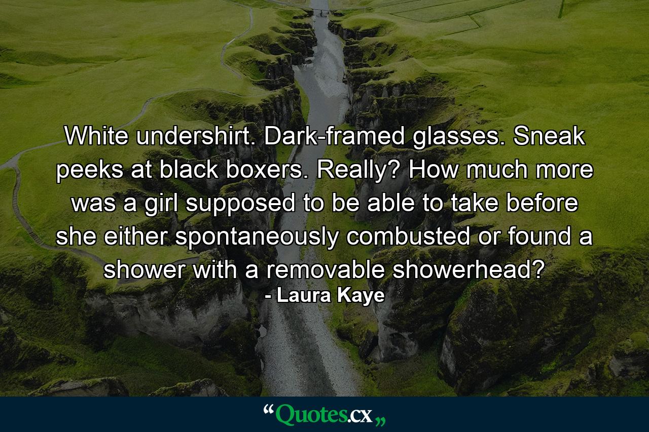 White undershirt. Dark-framed glasses. Sneak peeks at black boxers. Really? How much more was a girl supposed to be able to take before she either spontaneously combusted or found a shower with a removable showerhead? - Quote by Laura Kaye