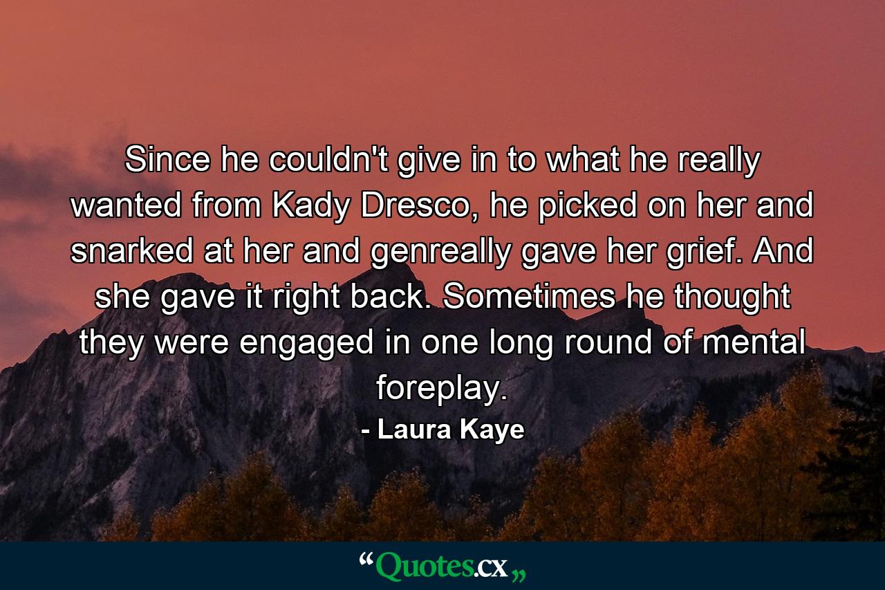 Since he couldn't give in to what he really wanted from Kady Dresco, he picked on her and snarked at her and genreally gave her grief. And she gave it right back. Sometimes he thought they were engaged in one long round of mental foreplay. - Quote by Laura Kaye