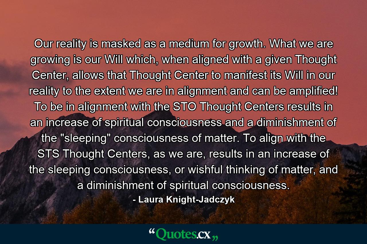 Our reality is masked as a medium for growth. What we are growing is our Will which, when aligned with a given Thought Center, allows that Thought Center to manifest its Will in our reality to the extent we are in alignment and can be amplified! To be in alignment with the STO Thought Centers results in an increase of spiritual consciousness and a diminishment of the 