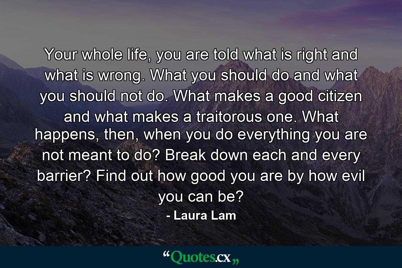 Your whole life, you are told what is right and what is wrong. What you should do and what you should not do. What makes a good citizen and what makes a traitorous one. What happens, then, when you do everything you are not meant to do? Break down each and every barrier? Find out how good you are by how evil you can be? - Quote by Laura Lam