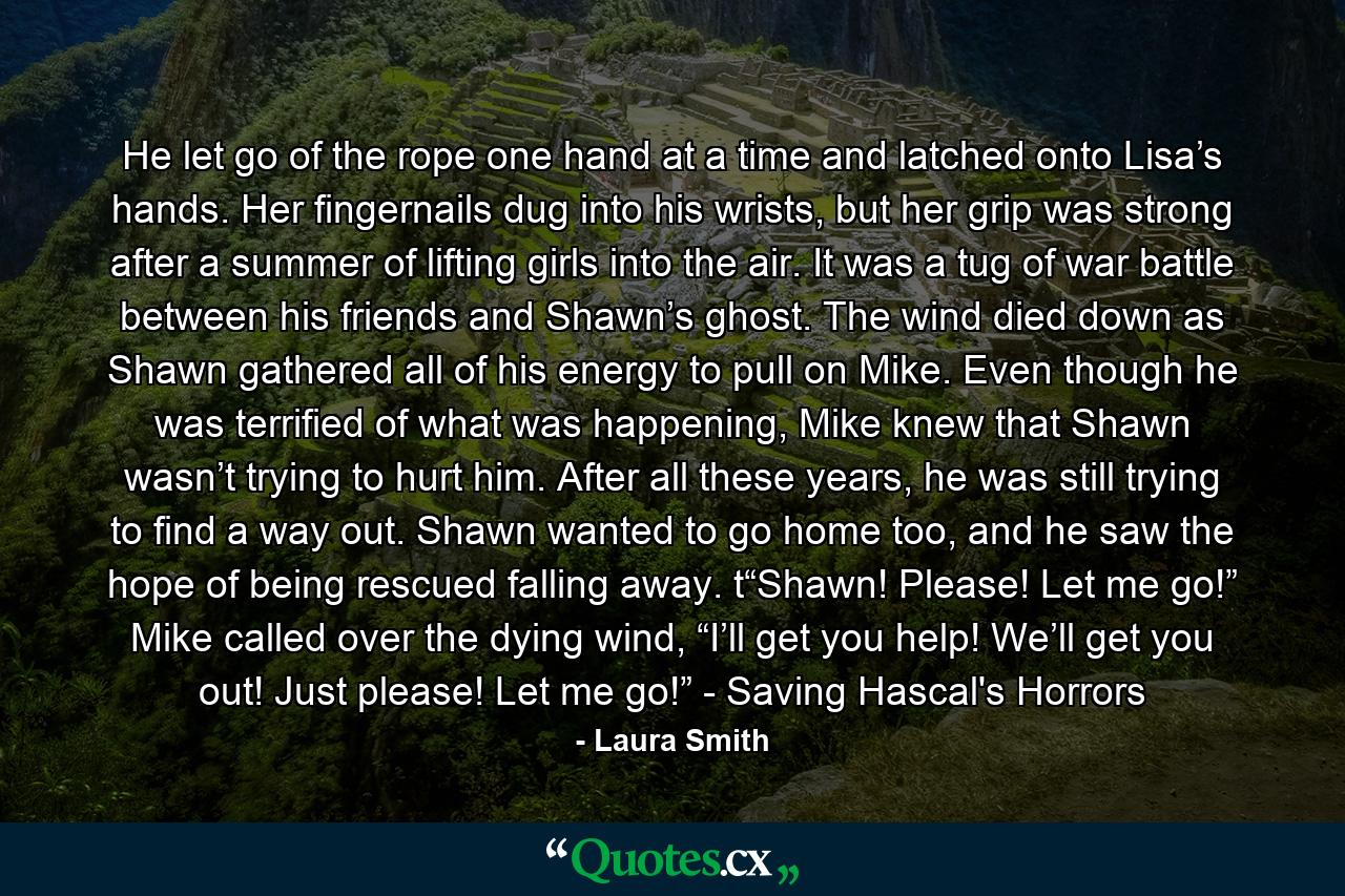 He let go of the rope one hand at a time and latched onto Lisa’s hands. Her fingernails dug into his wrists, but her grip was strong after a summer of lifting girls into the air. It was a tug of war battle between his friends and Shawn’s ghost. The wind died down as Shawn gathered all of his energy to pull on Mike. Even though he was terrified of what was happening, Mike knew that Shawn wasn’t trying to hurt him. After all these years, he was still trying to find a way out. Shawn wanted to go home too, and he saw the hope of being rescued falling away. t“Shawn! Please! Let me go!” Mike called over the dying wind, “I’ll get you help! We’ll get you out! Just please! Let me go!” - Saving Hascal's Horrors - Quote by Laura Smith