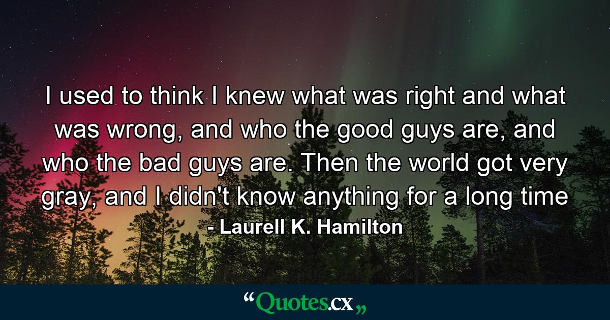 I used to think I knew what was right and what was wrong, and who the good guys are, and who the bad guys are. Then the world got very gray, and I didn't know anything for a long time - Quote by Laurell K. Hamilton