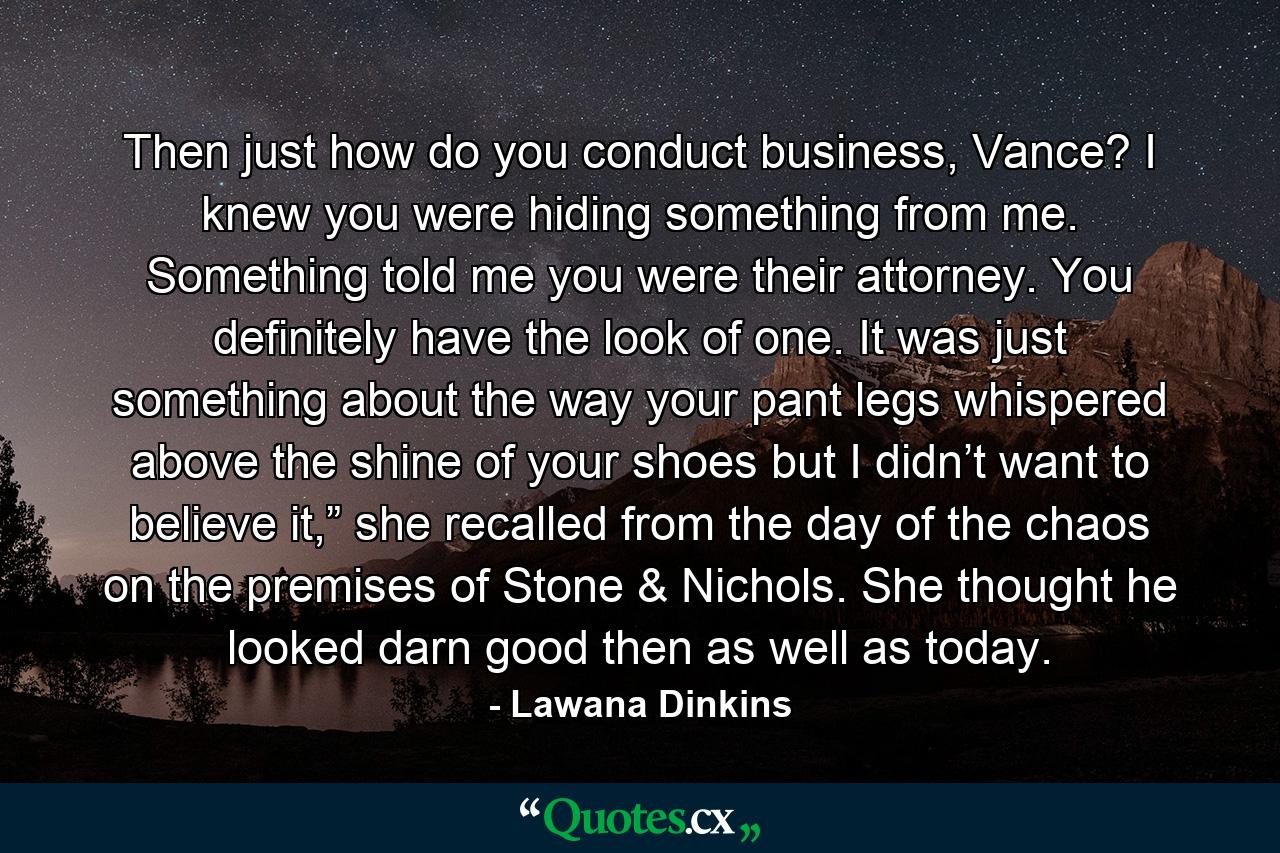 Then just how do you conduct business, Vance? I knew you were hiding something from me. Something told me you were their attorney. You definitely have the look of one. It was just something about the way your pant legs whispered above the shine of your shoes but I didn’t want to believe it,” she recalled from the day of the chaos on the premises of Stone & Nichols. She thought he looked darn good then as well as today. - Quote by Lawana Dinkins