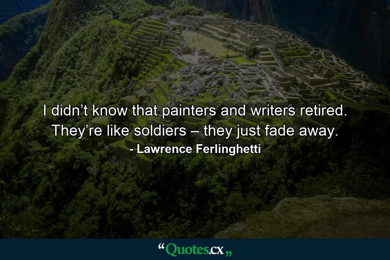 I didn’t know that painters and writers retired. They’re like soldiers – they just fade away. - Quote by Lawrence Ferlinghetti