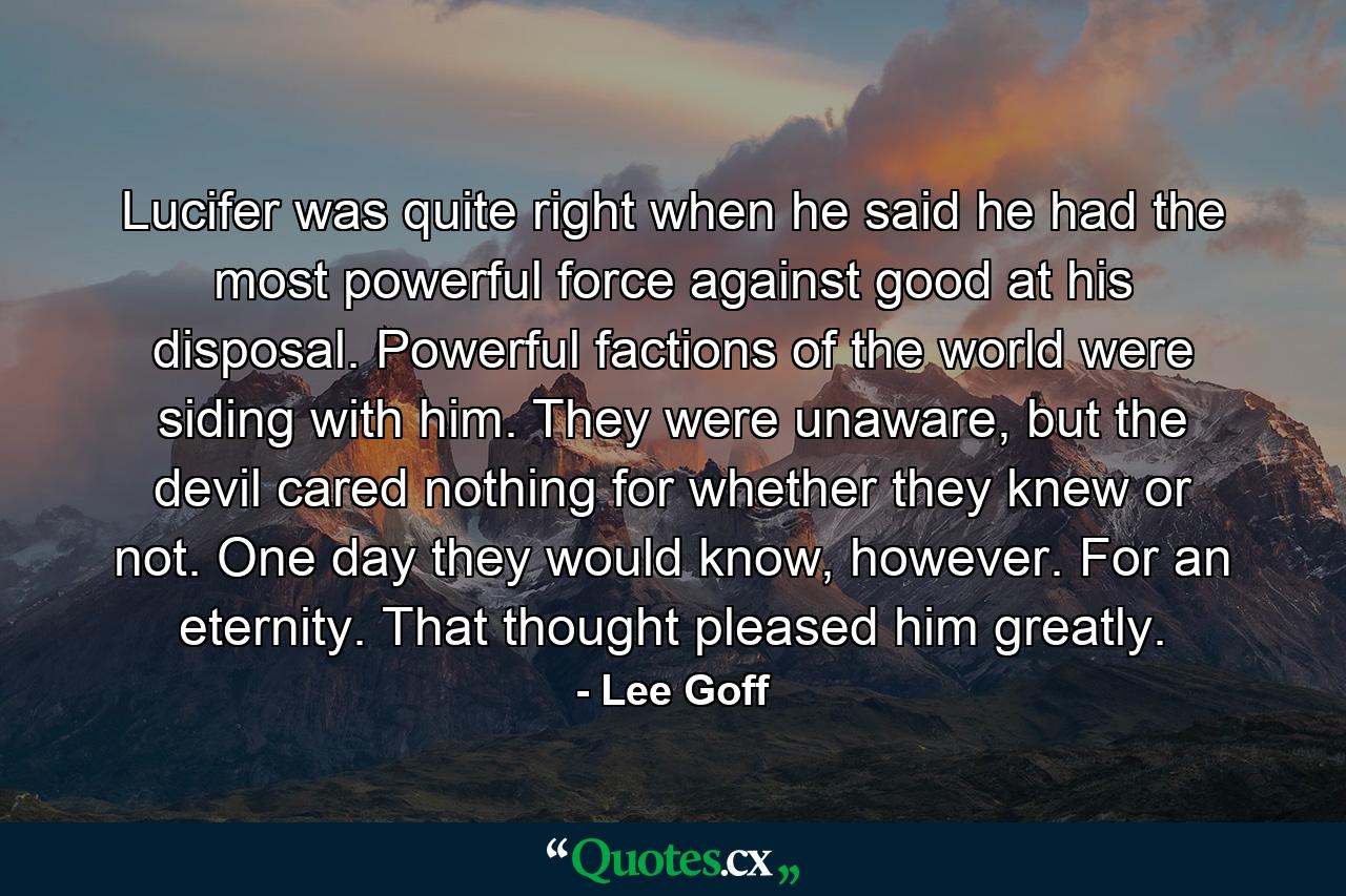 Lucifer was quite right when he said he had the most powerful force against good at his disposal. Powerful factions of the world were siding with him. They were unaware, but the devil cared nothing for whether they knew or not. One day they would know, however. For an eternity. That thought pleased him greatly. - Quote by Lee Goff